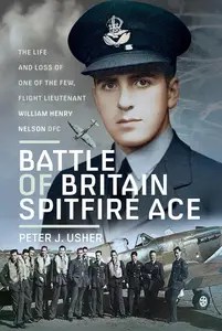 Battle of Britain Spitfire Ace The Life and Loss of One of The Few, Flight Lieutenant William Henry Nelson DFC