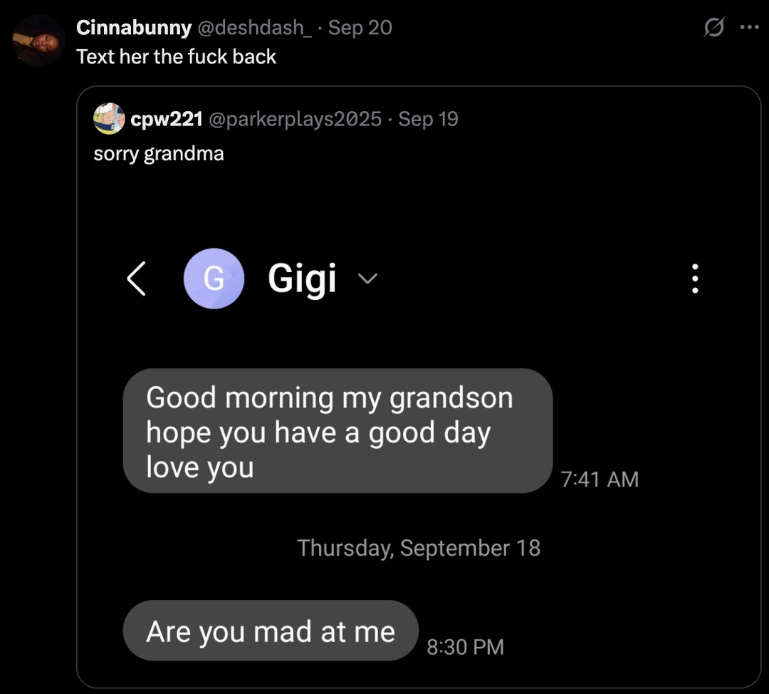 ﻿Cinnabunny @deshdash_ Sep 20 Text her the fuck back cpw221 @parkerplays2025 Sep 19 sorry grandma Gigi Good morning my grandson hope you have a love you 7.41 AM Thursday; September 18 Are you mad at me 8.30 PM good day
