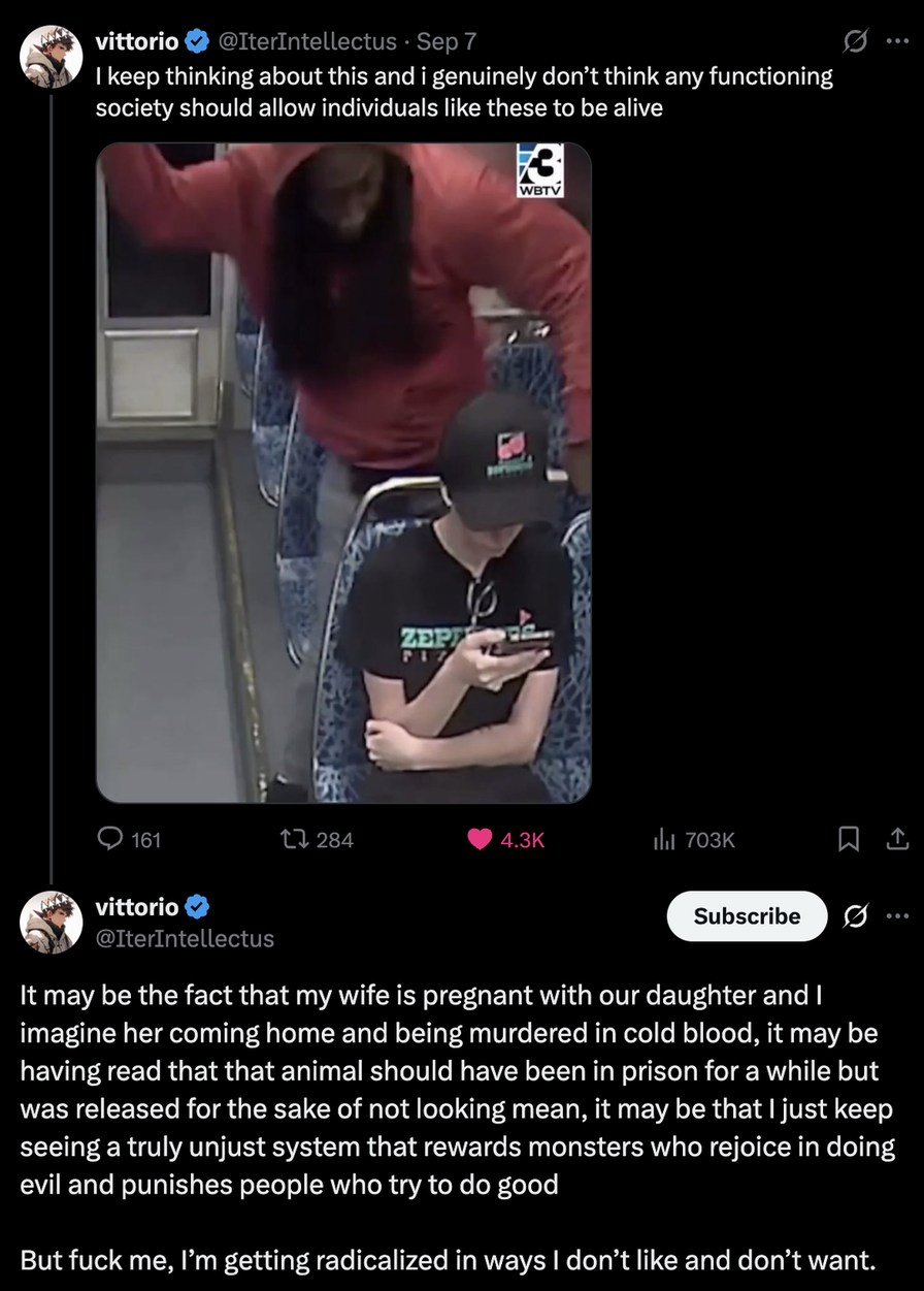 ﻿vittorio @IterIntellectus . Sep 7 keep thinking about this and i genuinely don’t think any functioning society should allow individuals like these to be alive ZEP 161 1l 284 4.3K l 703K vittorio Subscribe @IterIntellectus It may be the fact that my wife is pregnant with our daughter and [ imagine her coming home and being murdered in cold blood, it may be having read that that animal should have been in prison for a while but was released for the sake of not looking mean, it may be that Ijust keep seeing a truly unjust system that rewards monsters who rejoice in doing evil and punishes people who try to do good But fuck me, Im getting radicalized in ways | don’t like and don’t want WBIV