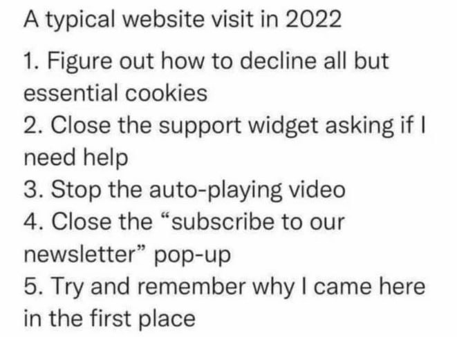 ﻿A typical website visit in 2022 1 Figure out how to decline all but essential cookies 2. Close the support widget asking if need help 3. Stop the auto-playing video 4. Close the subscribe to our newsletter pop-up 5 and remember I came here in the first place Try – why