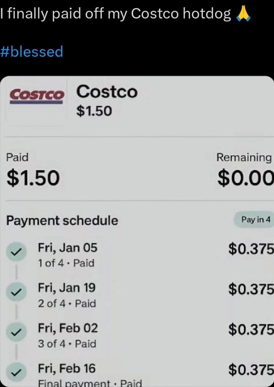 ﻿finally off my Costco hotdog #blessed Costce Costco S1.50 Paid Remaining S1.50 So.oo Payment schedule Pay in 4 Fri, Jan 05 S0.375 1of 4 Paid Fri; Jan 19 S0.375 2 of 4 Paid Fri; Feb 02 S0.375 3 of 4 . Paid Fri, Feb 16 S0.375 Final pavment Paid paid
