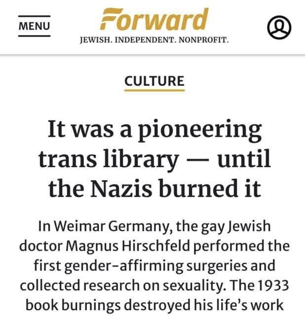 ﻿MENU Forward JEWISH . INDEPENDENT. NONPROFIT. CULTURE It was a pioneering trans library until the Nazis burned it In Weimar Germany, the gay Jewish doctor Magnus Hirschfeld performed the first gender-affirming surgeries and collected research on sexuality: The 1933 book burnings destroyed his life’s work