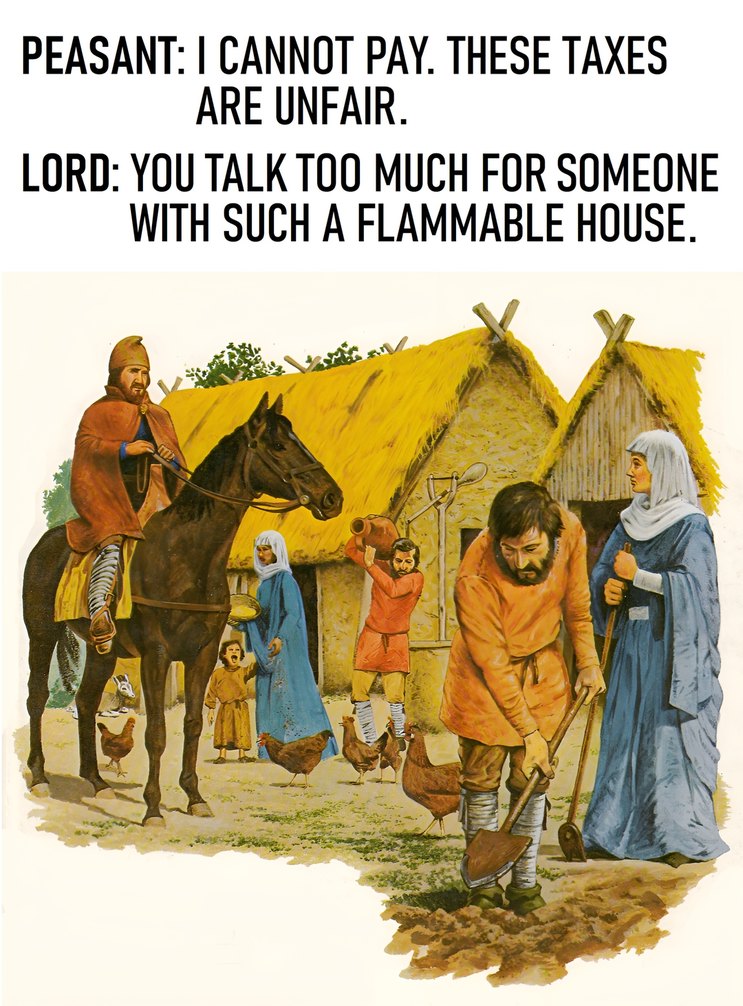 ﻿PEASANT: | CANNOT PAY THESE TAXES ARE UNFAIR . LORD: YOU TALK TOO MUCH FOR SOMEONE WITH SUCH A FLAMMABLE HOUSE .