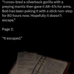 ﻿1: “Icross-bred a silverback gorilla with a preying mantis then gave it AK-47s for arms: Bob has been pokingit with a stick non-stop for 80 hours now: Hopefully it doesn’t escape” Page 2: “It escaped” Page