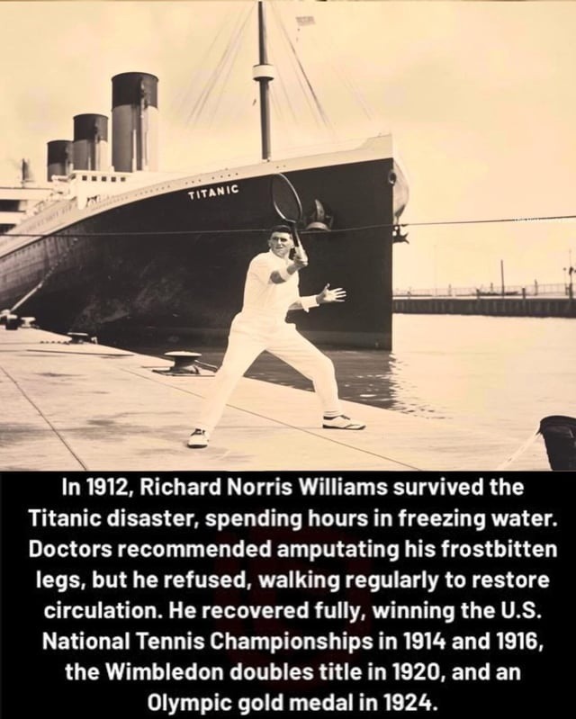 ﻿In 1912, Richard Norris Williams survived the Titanic disaster, spending hours in freezing water: Doctors recommended amputating his frostbitten but he refused, walking regularly to restore circulation: He recovered fully, winning the U.S: National Tennis Championships in 1914 and 1916, the Wimbledon doubles title in 1920,and an Olympic medal in 1924. Tutahic legs, gold