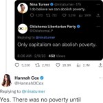 ﻿INina lurner @ninaturner 22n Capitalism created the poverty that we now see Nina Turner @ninaturner 17h Ido believe we can abolish poverty. 1,272 0 722 5,218 Il 297k L Oklahoma Libertarian Party OKLP @OklahomaLP Replying to @ninaturner Only capitalism can abolish poverty: 8.06 AM 2/6/23 452 Views 5,236 1 2,763 26.9K Il 2.1M Hannah Cox @HannahDCox Replying to @ninaturner Yes. There was no poverty until capitalism came around 250 years ago_ How do you even function like this?