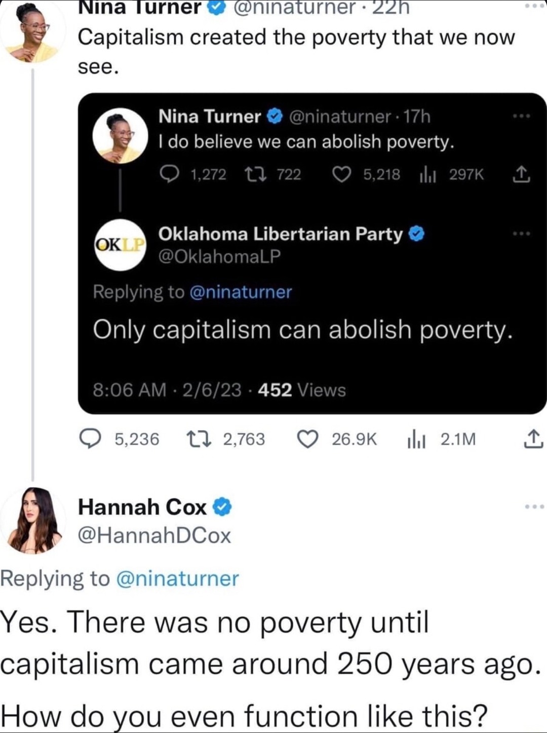 ﻿INina lurner @ninaturner 22n Capitalism created the poverty that we now see Nina Turner @ninaturner 17h Ido believe we can abolish poverty. 1,272 0 722 5,218 Il 297k L Oklahoma Libertarian Party OKLP @OklahomaLP Replying to @ninaturner Only capitalism can abolish poverty: 8.06 AM 2/6/23 452 Views 5,236 1 2,763 26.9K Il 2.1M Hannah Cox @HannahDCox Replying to @ninaturner Yes. There was no poverty until capitalism came around 250 years ago_ How do you even function like this?