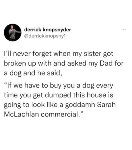 ﻿derrick knopsnyder @derrickknopsny1 IIl never forget when my sister got broken up with and asked my Dad for dog and he said, ~If we to you a dog every time you get dumped this house is going to look like a goddamn Sarah McLachlan commercial_ have buy