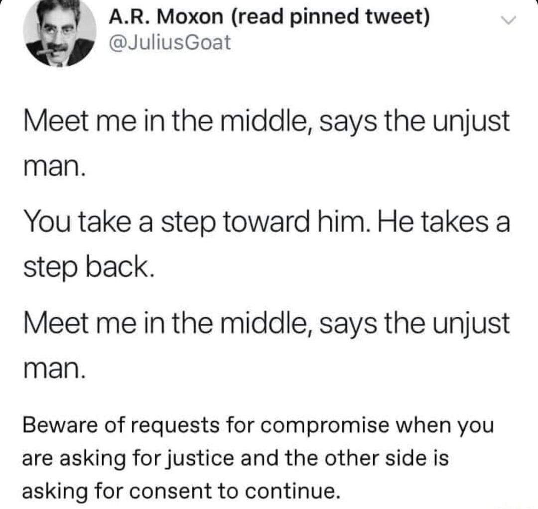 ﻿AR: Moxon (read pinned tweet) @JuliusGoat Meet me in the middle; says the unjust man_ You take a step toward him: He takes a step back: Meet me in the middle; says the unjust man: Beware of requests for compromise when you are asking for justice and the other side is asking for consent to continue:
