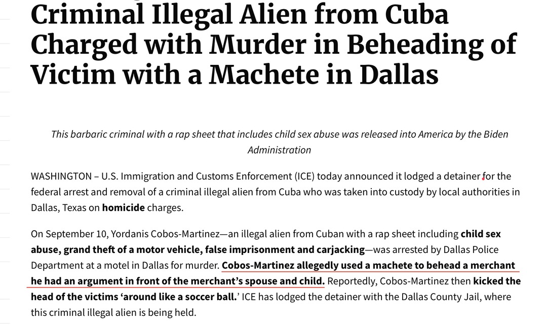 ﻿Criminal Illegal Alien from Cuba Charged with Murder in Beheading of Victim with a Machete in Dallas This barbaric criminal with a rap sheet that includes child sex abuse was released into America by the Biden Administration WASHINGTON U.S. Immigration and Customs Enforcement (ICE) today announced it lodged a detainer for the federal arrest and removal of a criminal illegal alien from Cuba who was taken into custody by local authorities in Dallas, Texas on homicide charges. On September 10, Yordanis Cobos-Martinez_an illegal alien from Cuban with a rap sheet including child sex abuse, theft ofa motor vehicle, false imprisonment and carjacking was arrested by Dallas Police Department at a motel in Dallas for murder: Cobos-Martinez allegedly used a machete to behead a merchant he had an argument in front of the merchant’s spouse and child: Reportedly, Cobos-Martinez then kicked the head of the victims ‘around like a soccer ball:’ ICE has lodged the detainer with the Dallas County Jail, where this criminal illegal alien is being held. grand