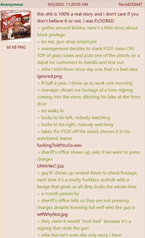﻿Anonymous 9/5/2025, 11.20.59 AM No.64259447 this shit is 100% a real story and don’t care if you don’t believe it or not: was FLOORED around kiddos; here’$ little story about black privlege be me, gun shop employee 60 KB PNG management decides to stack P320 cases ON TOP of glass cases and puts one of the pistols on stand for customers to handle and test out mfw told them since day one that”s bad idea ignored png ff half a year; show up to work one morning manager shows me footage of lone nignog coming into the store; ditching his bike at the front door he walks in looks to his left; nobody watching looks to his right; nobody watching takes the P320 off the stand, shoves it in his waistband; leaves fuckingToldYouSo.wav sheriff’ office shows Up; asks if we want to press charges UhhhYes? jizz gayTF shows up several times to check footage; each time it’s snotty fuckface asshole with badge that gives us all dirty looks the whole time month passes by sheriffs office tells us they are not pressing charges despite knowing full well who the guy is wtfWhyNot-jpg they claim it would “look bad” because it’s a nignog that stole the gun mfw this isn t even the only story have Nuffins gather
