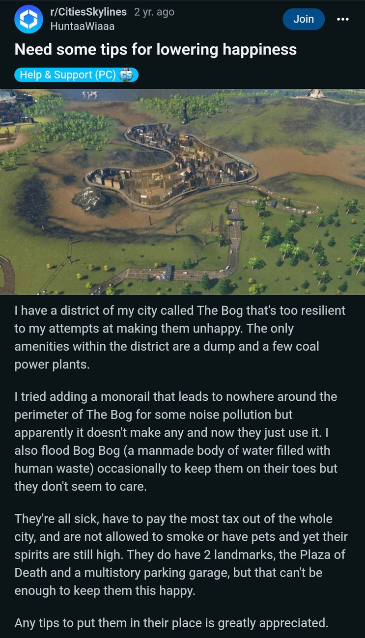 ﻿r/CitiesSkylines   2 yr: ago Join HuntaaWiaaa Need some tips for lowering happiness Help & Support (PC) have a district of my called The Bog thats too resilient to my attempts at making them unhappy: The only amenities within the district are a dump and a few coal power plants: tried adding a monorail that leads to nowhere around the perimeter of The Bog for some noise pollution but apparently it doesnt make any and now just use it: also flood Bog Bog (a manmade body of water filled with human waste) occasionally to keep them on their toes but don’t seem to care. Theyre all sick, have to pay the most tax out of the whole city, and are not allowed to smoke or have pets and yet their spirits are still high. do have 2 landmarks, the Plaza of Death and a multistory parking garage; but that cant be enough to keep them this happy: Any tips to put them in their place is greatly appreciated. city they they They