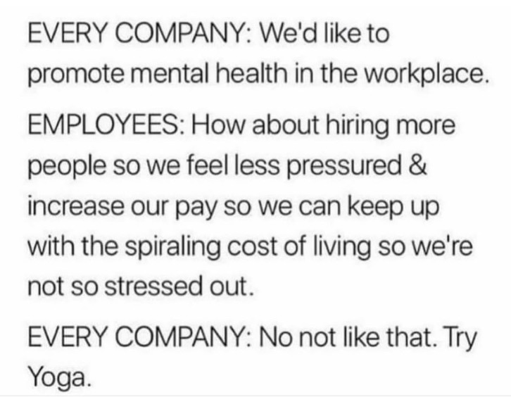 ﻿EVERY COMPANY: We’d like to promote mental health in the workplace_ EMPLOYEES: How about hiring more people so we feel less pressured & increase our pay SO we can keep up with the spiraling cost of SO we re not so stressed out. EVERY COMPANY: No not like that. Try living Yoga: