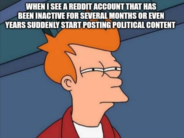 ﻿WHEN / SEE A REDDIT ACCOUNT THAT HAS BEEN INACTIVE FOR SEVERAL MONTHS OR EVEN YEARS SUDDENLY START POSTING POLITICAL CONTENT