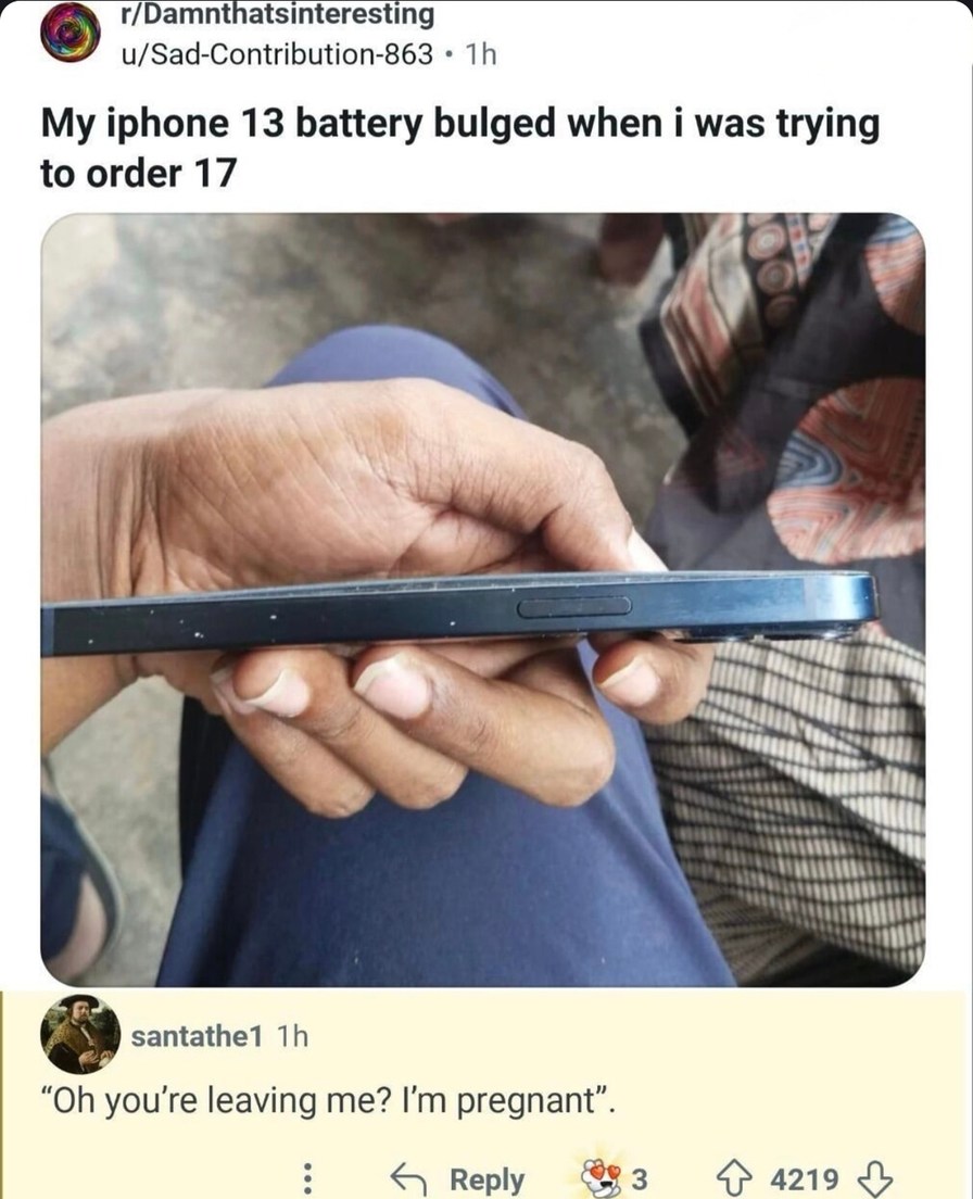 ﻿rIDamnthatsinteresting u/Sad-Contribution-863 Th My iphone 13 battery bulged when was trying to order 17 santathe1 Th “Oh you’re leaving me? Im pregnant” Reply 3 4219