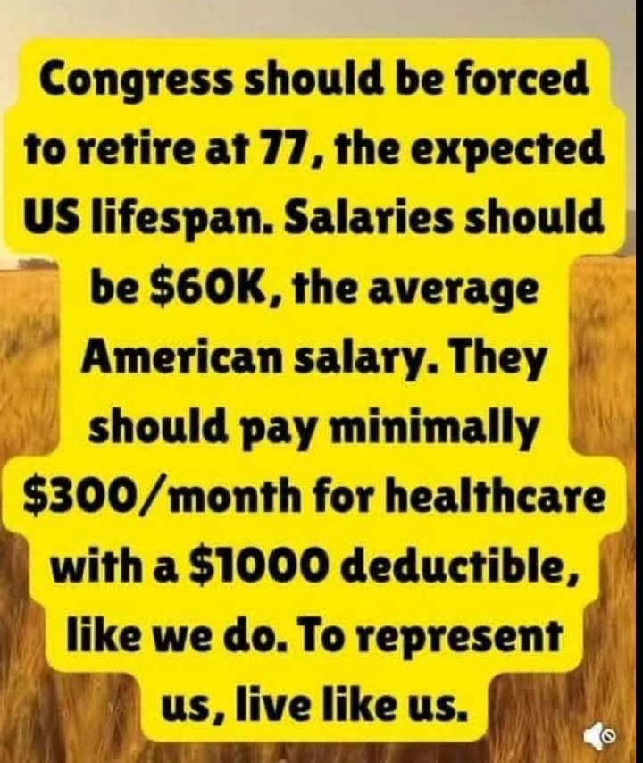 ﻿Congress should be forced to retire at 77, the expected US lifespan. Salaries should be S6OK,the average American salary: should pay minimally S300/ month for healthcare with a S1OOO deductible, like we do. To represent 4S, live like us. They