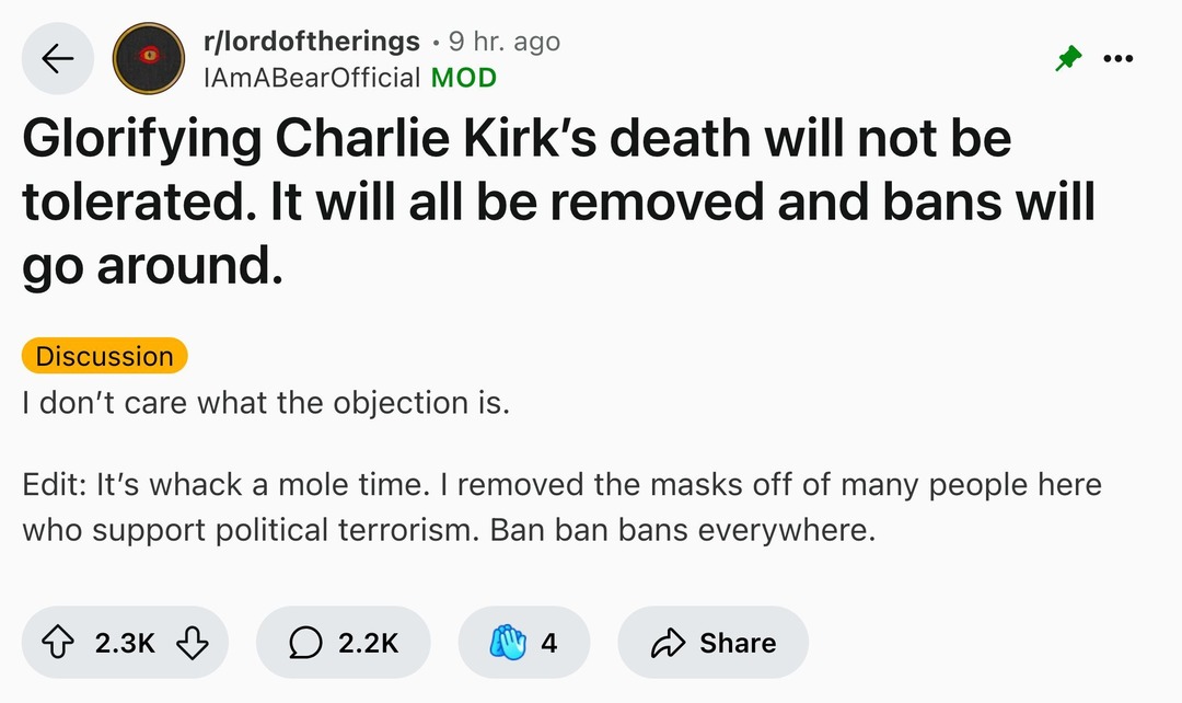 ﻿rllordoftherings 9 hr: ago IAmABearOfficial MOD Glorifying Charlie Kirk’s death will not be tolerated: It will all be removed and bans will go around: Discussion don’t care what the objection is. Edit: It’s whack a mole time. removed the masks off of many people here who support political terrorism. Ban ban bans everywhere. 2.3K 2.2K 4 Share
