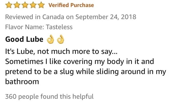 ﻿Verified Purchase Reviewed in Canada on September 24, 2018 Flavor Name: Tasteless Good Lube It’s Lube, not much more to say-_ Sometimes like covering my body in it and pretend to be a while sliding around in my bathroom 360 people found this helpful slug –