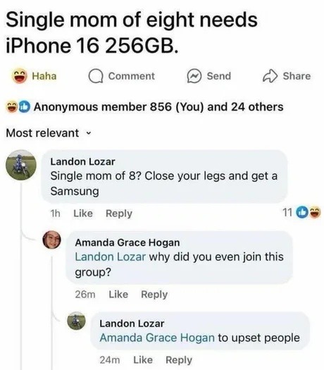 ﻿Single mom of eight needs iPhone 16 256GB. Haha Comment Send Share Anonymous member 856 (You) and 24 others Most relevant Landon Lozar Single mom of 8? Close your legs and get a Samsung Like Reply Amanda Grace Hogan Landon Lozar why did you even join this group? 26m Like Reply Landon Lozar Amanda Grace Hogan to upset people 24m Like Reply