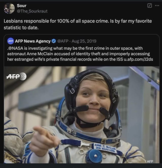 ﻿Sour @The Sourkraut Lesbians responsible for 100% of all space crime: Is by far my favorite statistic to date. AFP News Agency @AFP 25,2019 @NASA is investigating what may be the first crime in outer space, with astronaut Anne McClain accused of identity theft and improperly accessing her estranged wife’$ private financial records while on the ISS u.afp com/j2ds AFP AS= Aug E Pocci