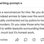 ﻿writing-prompt-s You are a necromancer for hire No you don’t raise undead armies to take over the world. You are usually contracted out by police to help solve murders. Or you raise those who have passed to settle lawsuits surrounding their will: It’s not much but it’s honest work 4,679 notes