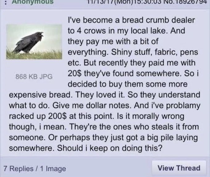 ﻿Anonymous Tn3i | ( (Mion)iO.Ju.us ivo.10920/94 Ive become a bread crumb dealer to 4 crows in my local lake_ And pay me with a bit of everything: Shiny stuff, fabric, pens etc. But recently me with 868 KB JPG 20S they’ve found somewhere. So i decided to them some more expensive bread_ loved it. So understand what to do. Give me dollar notes. And i’ve problamy racked up 200S at this point: Is it morally wrong though, mean They’re the ones who steals it someone Or perhaps just got a big pile laying somewhere. Should keep on this? 7 Replies / 1 Image View Thread they they paid buy They they from they doing