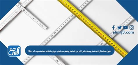 تقول فاطمة أن السنتيمتر وحدة قياس أكبر من المليمتر وأصغر من المتر.  فهل ما قالته فاطمة صحيح أم خطأ؟
