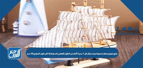 قم بعمل نموذج مصغر للسفينة بحيث يكون كل 1 سم 5 أمتار من الطول الفعلي للسفينة، إذا؟