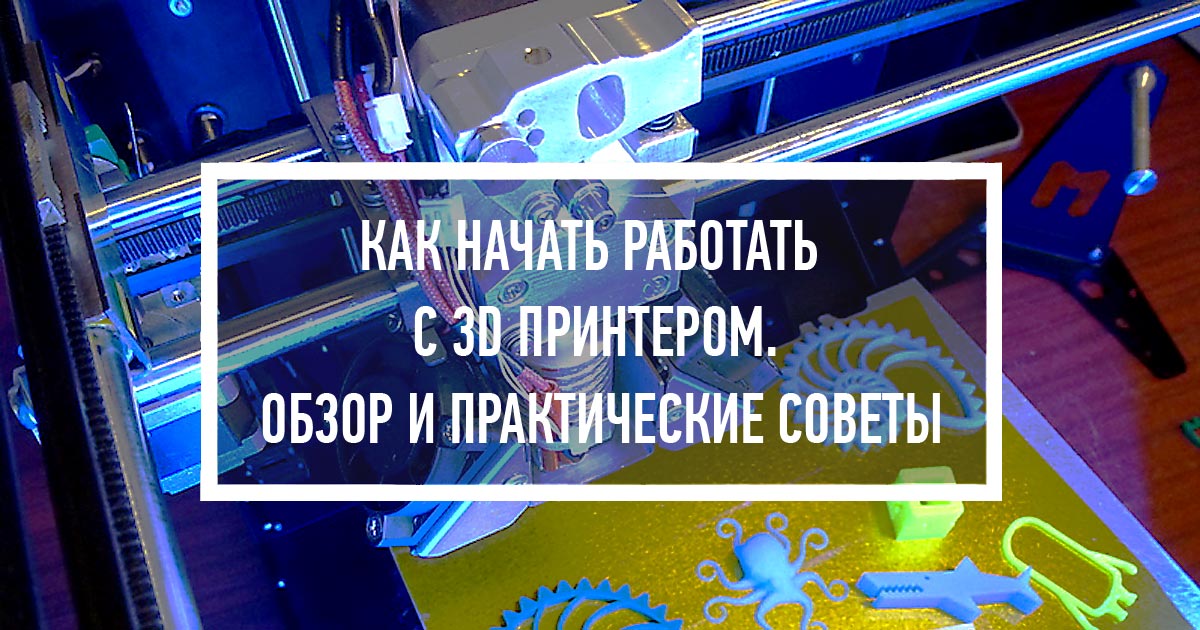 Как начать работать с 3D принтером. Обзор и практические советы