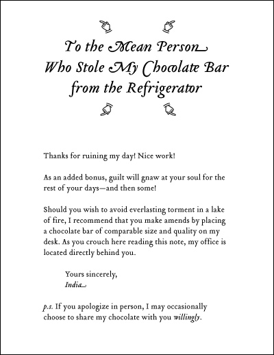Thanks for ruining my day! Nice work! As an added bonus, guilt will gnaw at your soul for the rest of your days--and then some! Should you wish to avoid everlasting torment in a lake of fire, I recommend that you make amends by placing a chocolate bar of comparable size and quality on my desk. As you crouch here reading this note, my office is located directly behind you. Yours sincerely, India. p.s. If you apologize in person, I may occasionally choose to share my chocolate with you willingly.