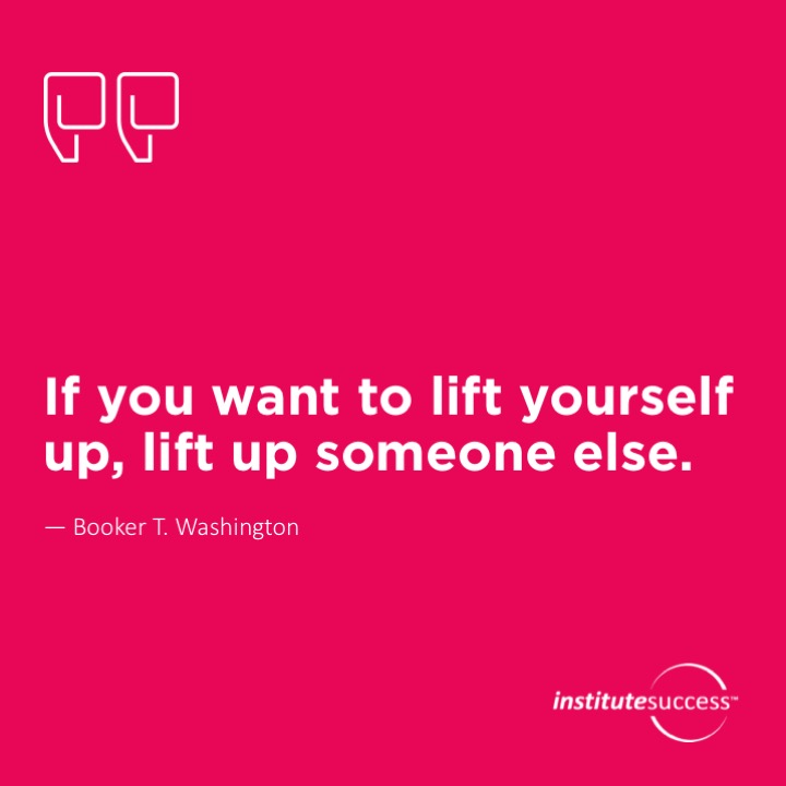 If you want to lift yourself up, lift up someone else. Booker T