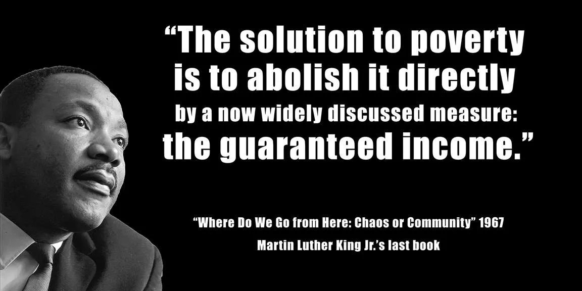 This quote from Martin Luther King, Jr. says, "The solution to poverty is to abolish it directly by a now widely discussed measure: the guaranteed income."
