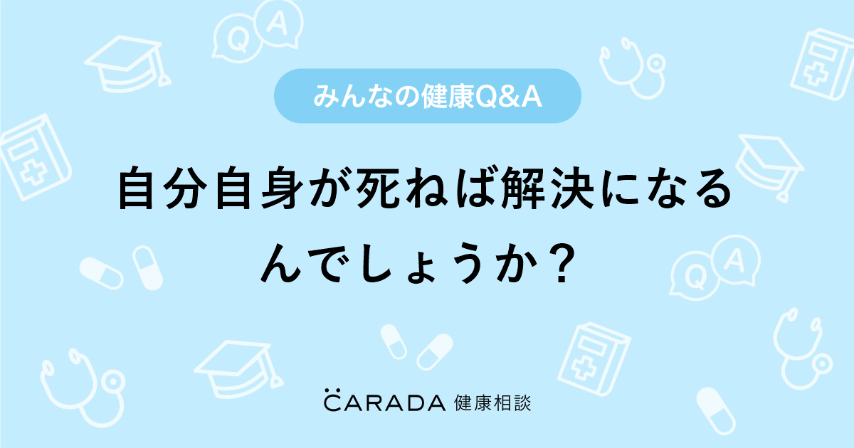 自分自身が死ねば解決になるんでしょうか？｜【CARADA 健康相談】 医師や専門家に相談できる医療・ヘルスケアのQ&Aサイト