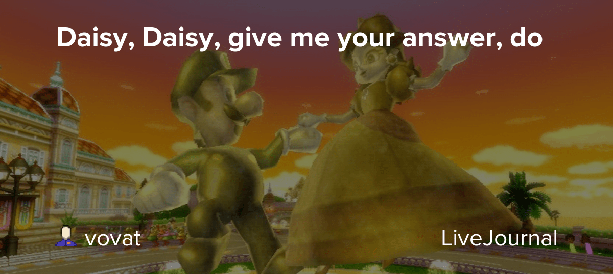 Daisy, Daisy, give me your answer, do vovat — LiveJournal
