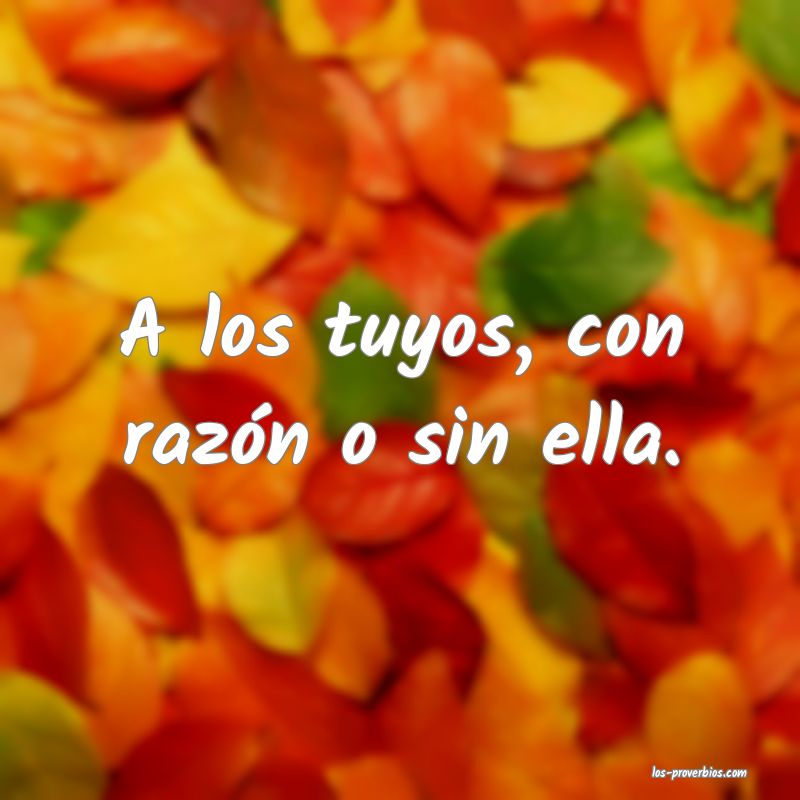 A los tuyos, con razón o sin ella.