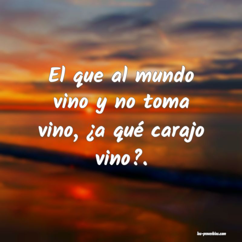 El que al mundo vino y no toma vino, ¿a qué carajo vino?.