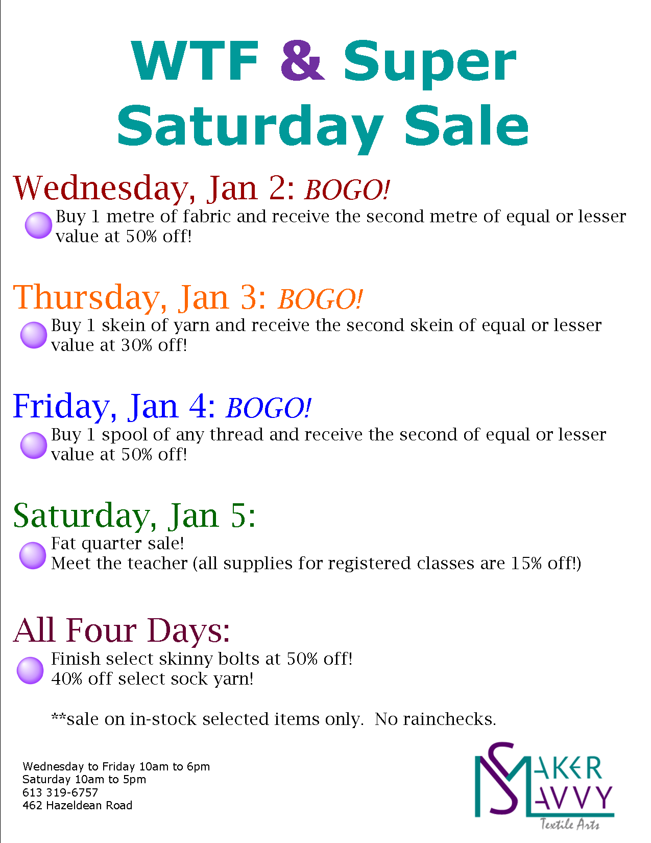 WTF & Super Saturday Sale.
Wednesday January 2 - Buy one metre of fabric and get the second metre of equal or lesser value at 50% off.
Thursday January 3 - Buy one skein of yarn and get the second skein of equal or lesser value at 30% off.
Friday January 4 - Buy one spool of thread and get the second of equal or lesser value at 50% off.
Saturday January 5 - Fat quarter sale and meet the teacher (all supplies for registered classes are 15% off).
All four days - Purchase the remaining fabric on select skinny bolts at 50% off and 40% off select sock yarn.
Sale on in-stock selected items only. No rainchecks.