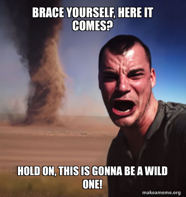 Brace yourself, here it comes? Hold on, this is gonna be a wild one