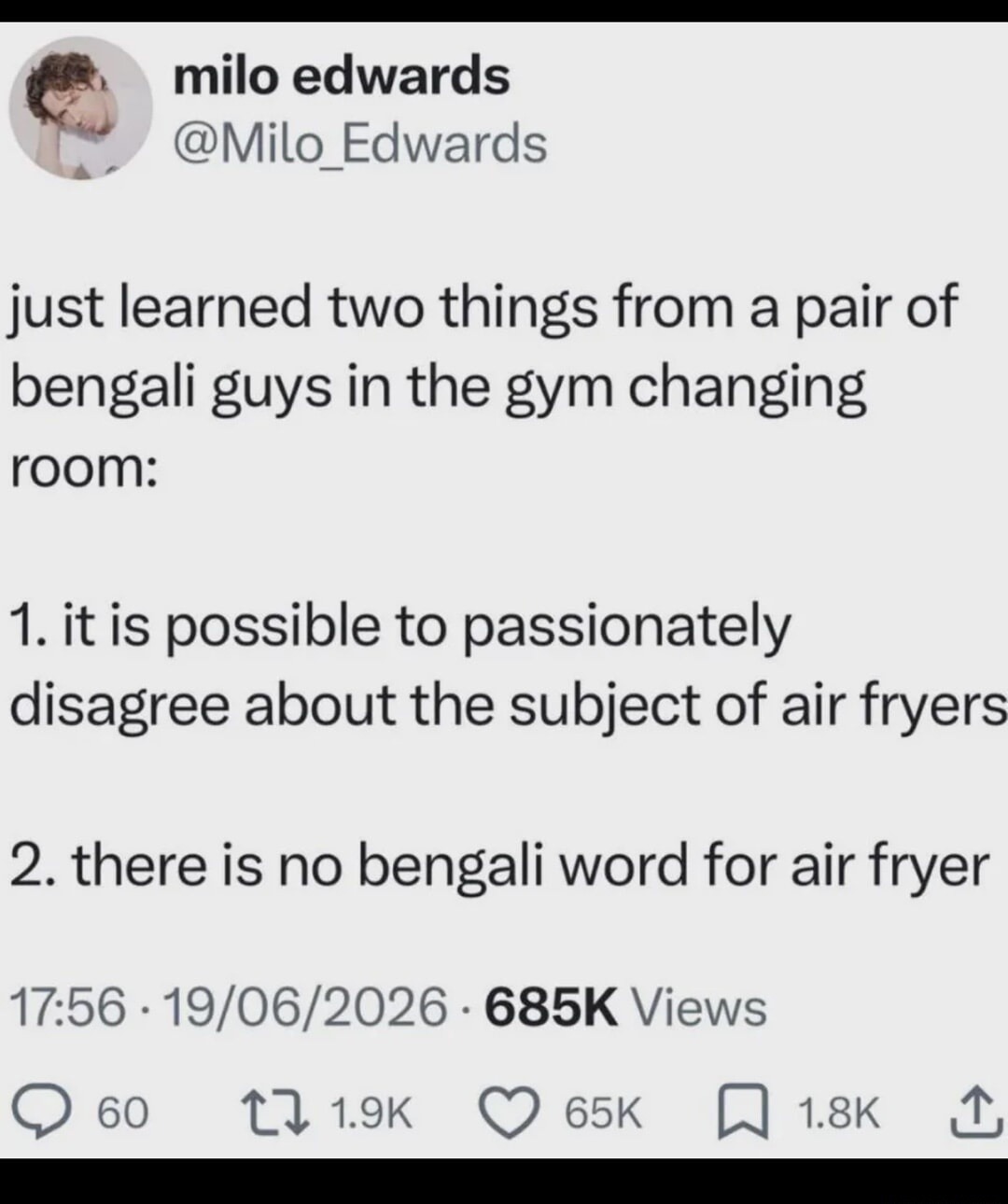 milo edwards @Milo_Edwards just learned two things from a pair of bengali guys in the gym changing room: 1.it is possible to passionately disagree about the subject of air fryers 2 there is no bengali word for air fryer 17.56 19/06/2026 685K Views 60 1l 1.9K 65k 1.8K