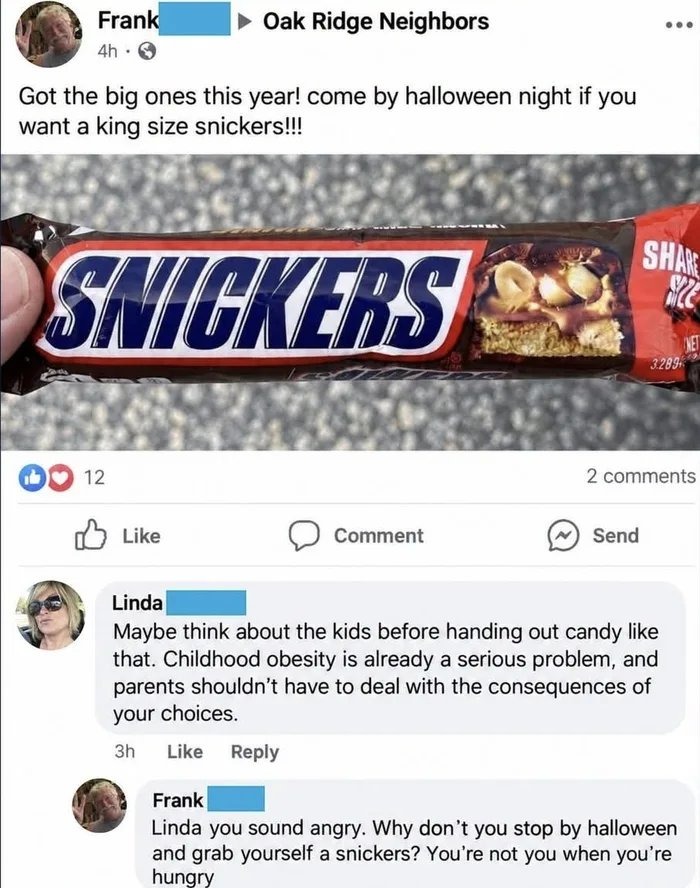 Frank Oak Ridge Neighbors 4h Got the big ones this year! come by halloween night if you want a size snickersi SHAn SNIGKEBS Mk 3 288 12 2 comments Like Comment Send Linda Maybe think about the kids before handing out candy like that. Childhood obesity is already a serious problem, parents shouldn’t have to deal with the consequences of your choices: 3h Like Reply Frank Linda you sound angry: Why don’t you stop by halloween and yourself a snickers? You’re not you when you’re hungry king and grab