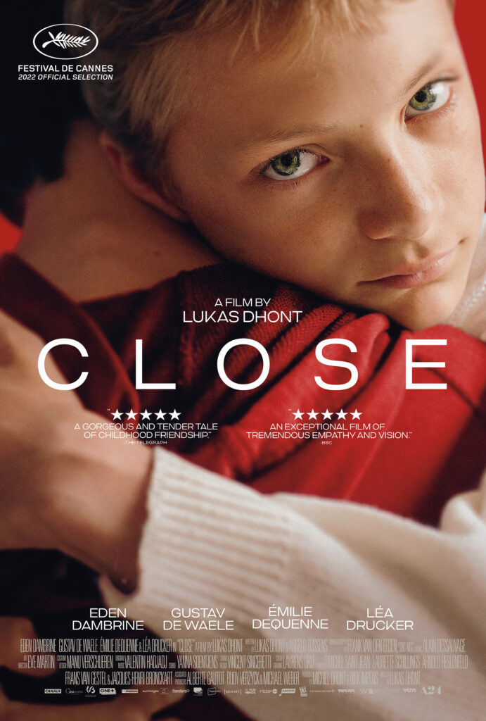 Directed by Lukas Dhont, Screenplay by
Lukas Dhont, and Angelo Tijssens, Produced by Dirk Impens, and Michiel Dhont, Starring: Eden Dambrine, Gustav de Waele, Émilie Dequenne, and Léa Drucker.
Photo Credit: Lumière (Benelux)
Diaphana Distribution (France) (2022)