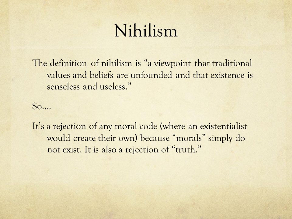 The definition of nihilism is a viewpoint that traditional values and beliefs are unfounded and that existence is senseless and useless. So…. It’s a rejection of any moral code (where an existentialist would create their own) because morals simply do not exist. It is also a rejection of truth. Photo Credit: Google Images
