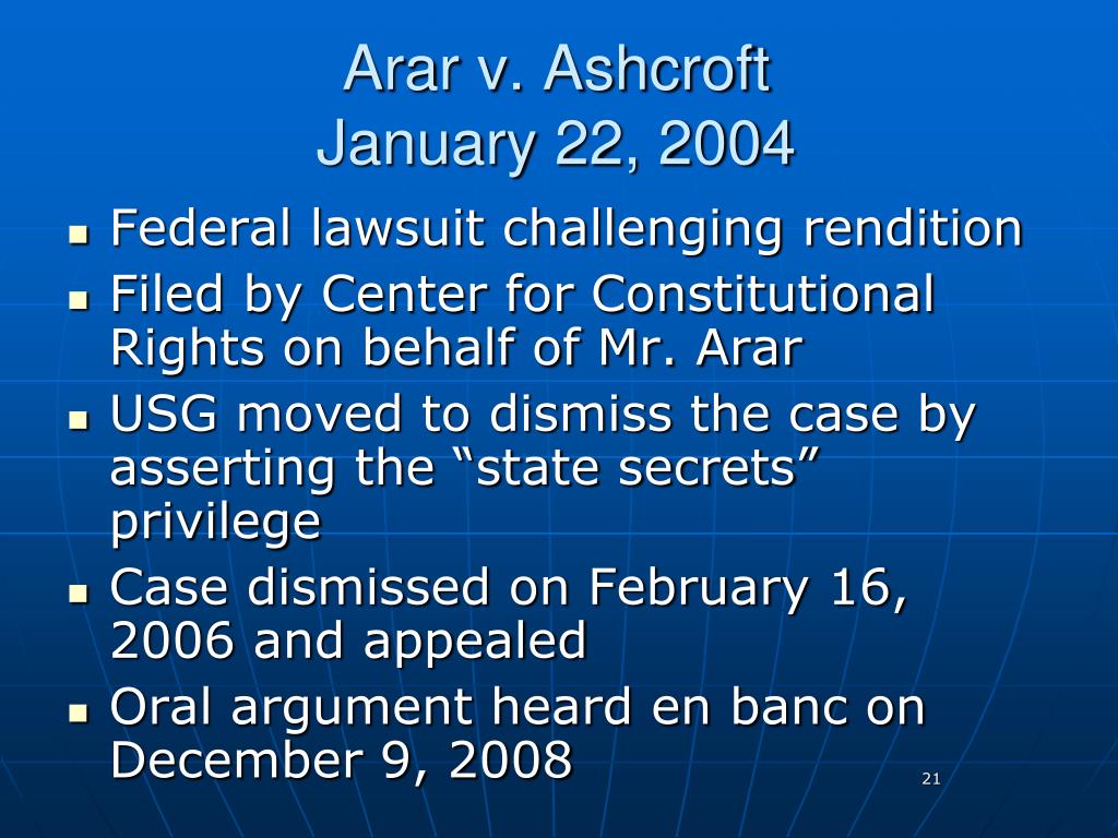In Arar v Ashcroft filed January 22, 2004, the federal lawsuit challenged rendition and was filed by the Center for Constitutional Rights on behalf of Mr. Arar. The US Government moved to dismiss the case by asserting the "State Secrets" privilege and the case was dismissed on February 16, 2006 and appealed. Oral arguments were heard en banc on December 9, 2008. Photo Credit: Slide Serve
