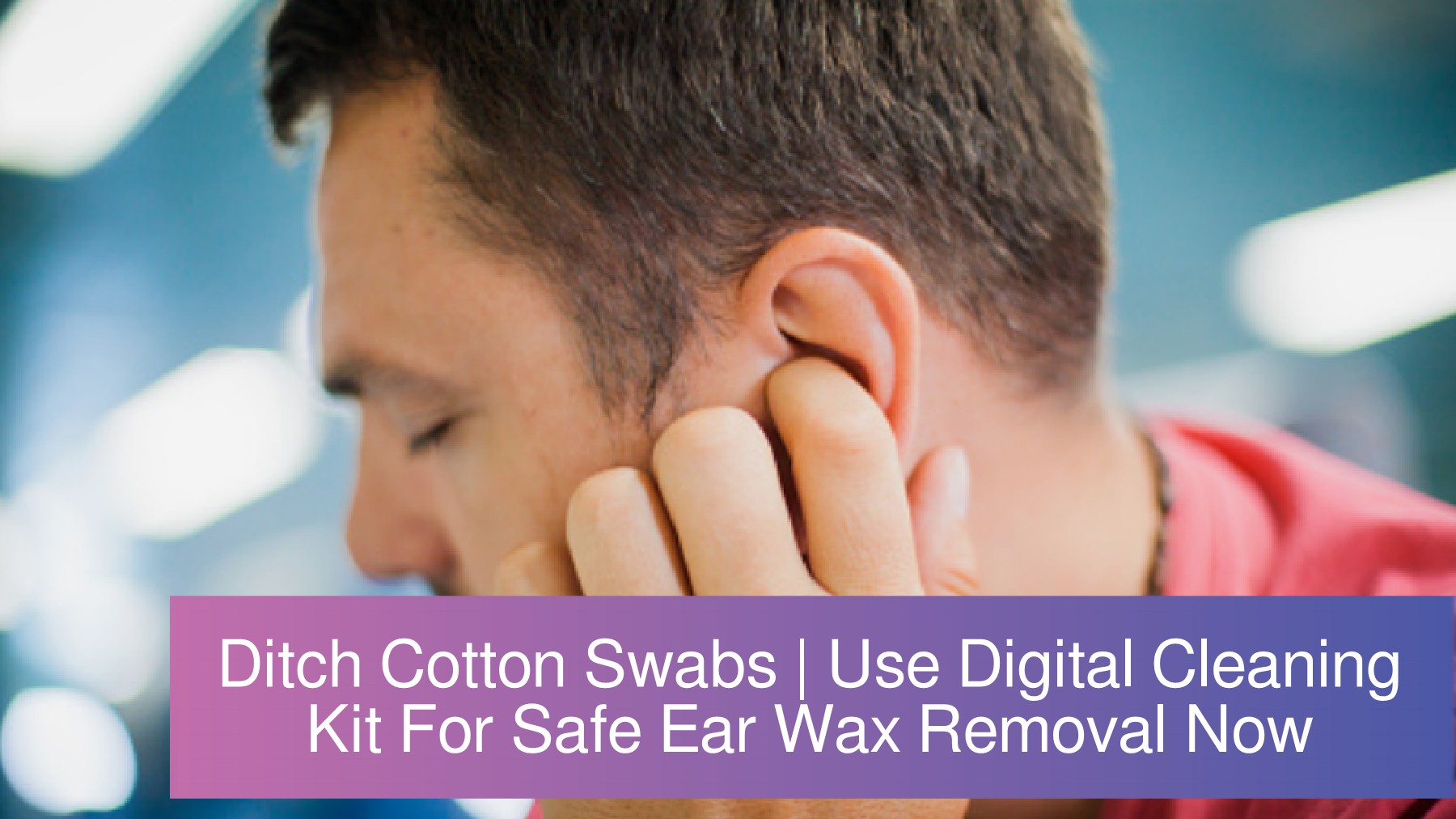 Ditch Cotton Swabs Use Digital Cleaning Kit For Safe Ear Wax Removal