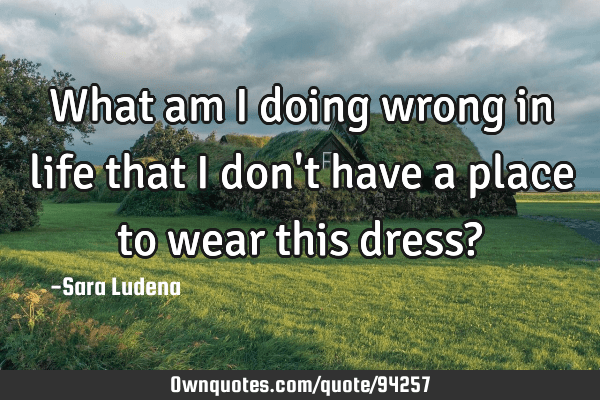 What am I doing wrong in life that I don't have a place to wear