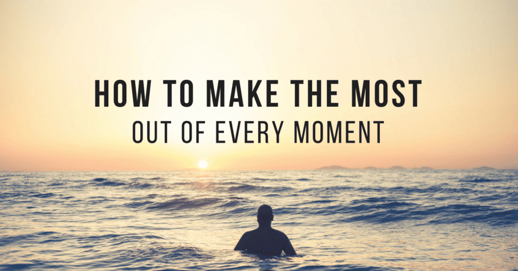 How to Make the Most Out of Every Moment 6 Tips for Living Present
