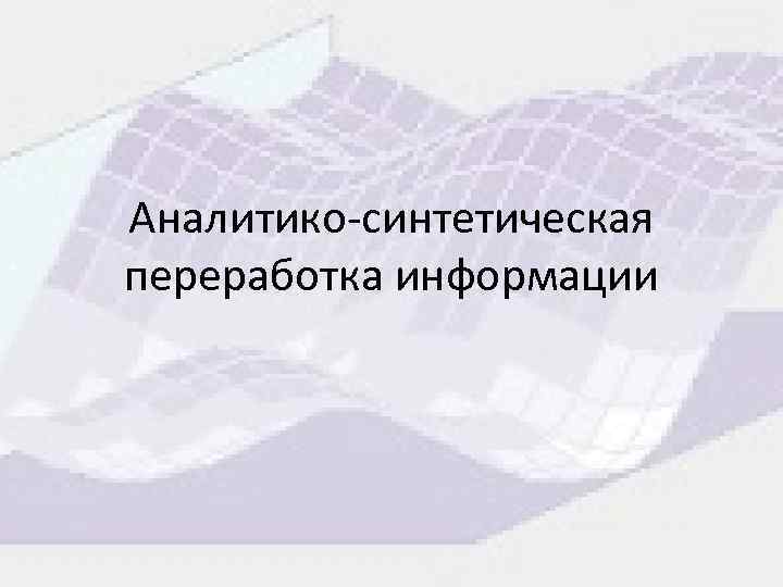 Аналитикосинтетическая переработка информации Анализ и синтез информации