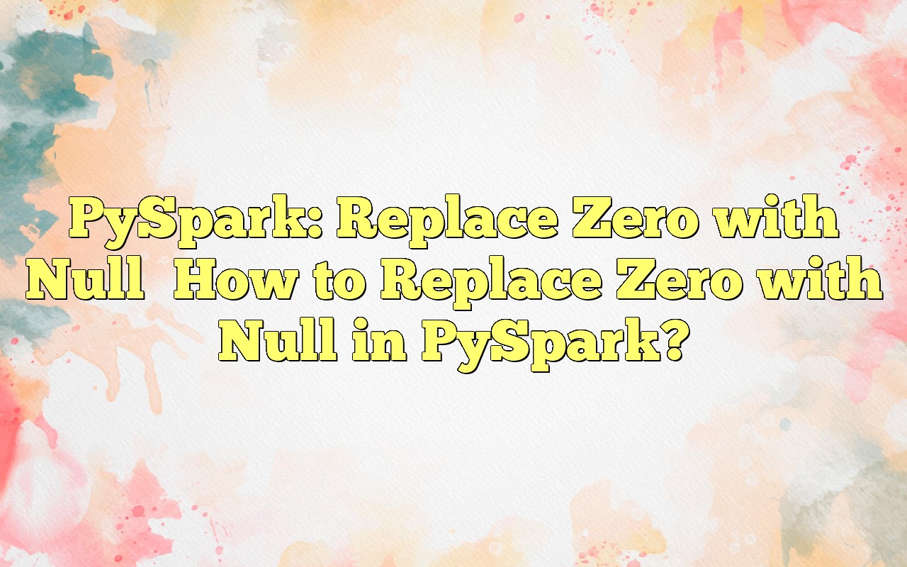 PySpark Replace Zero With Null How To Replace Zero With Null In PySpark?