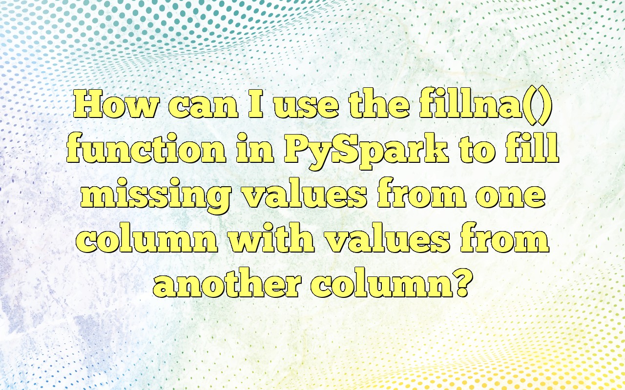 How Can I Use The Fillna() Function In PySpark To Fill Missing Values