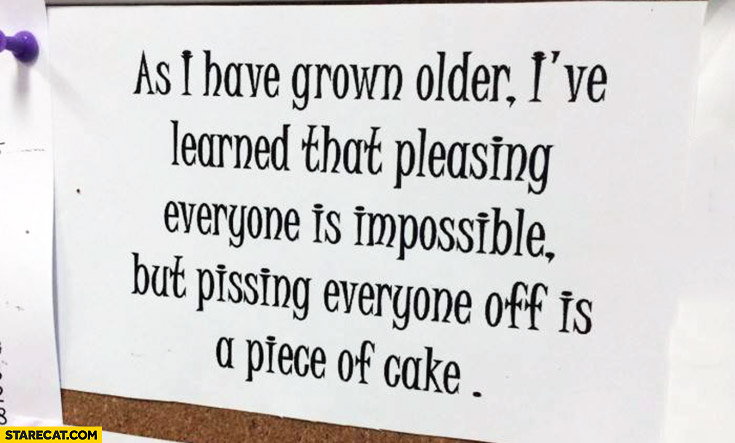 As I have grown older I’ve learned that pleasing everyone is impossible